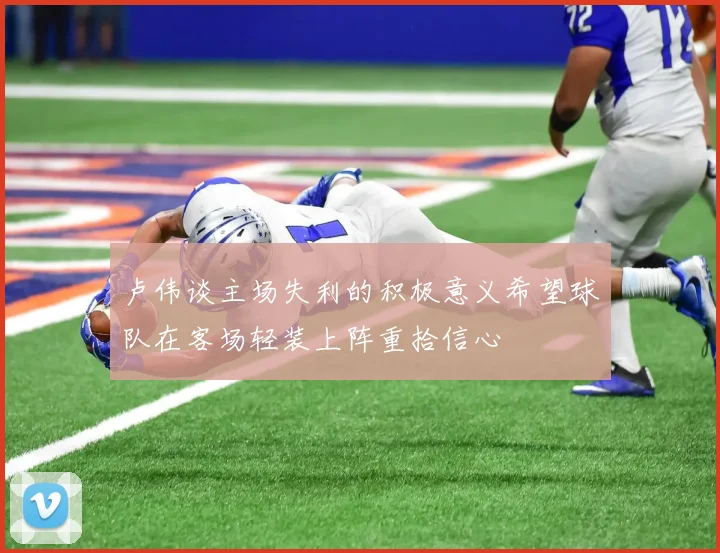 卢伟谈主场失利的积极意义希望球队在客场轻装上阵重拾信心