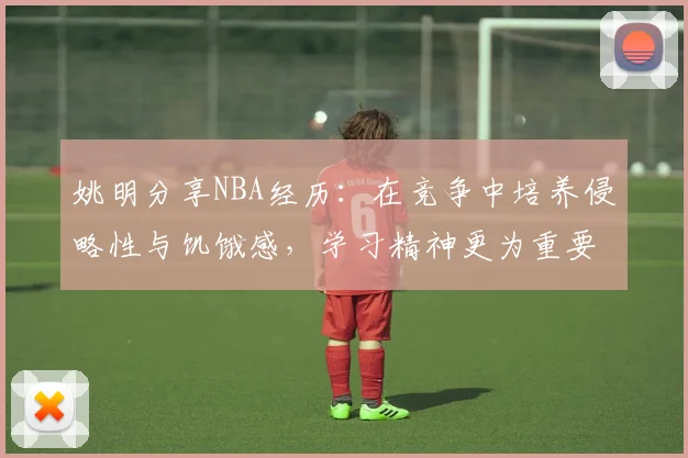 姚明分享NBA经历：在竞争中培养侵略性与饥饿感，学习精神更为重要