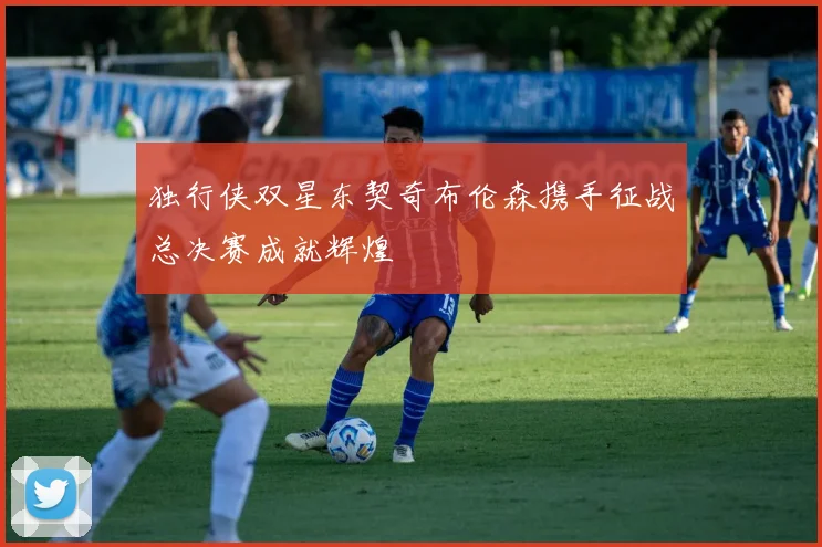 独行侠双星东契奇布伦森携手征战总决赛成就辉煌