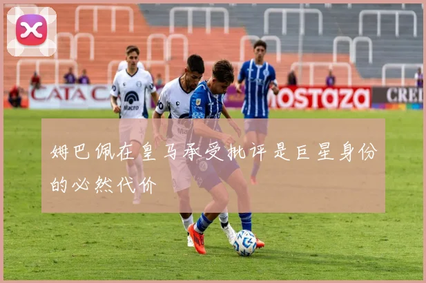 姆巴佩在皇马承受批评是巨星身份的必然代价