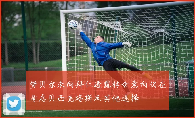 努贝尔未向拜仁透露转会意向仍在考虑贝西克塔斯及其他选择