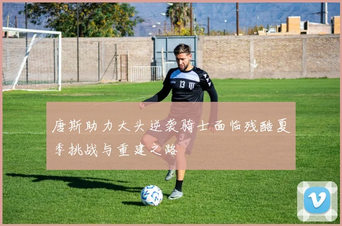 唐斯助力大头逆袭骑士面临残酷夏季挑战与重建之路