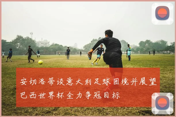安切洛蒂谈意大利足球困境并展望巴西世界杯全力争冠目标