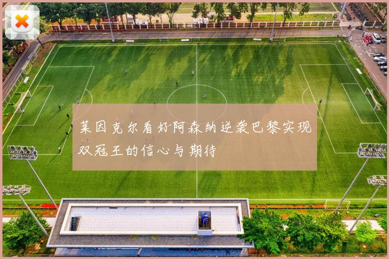 莱因克尔看好阿森纳逆袭巴黎实现双冠王的信心与期待
