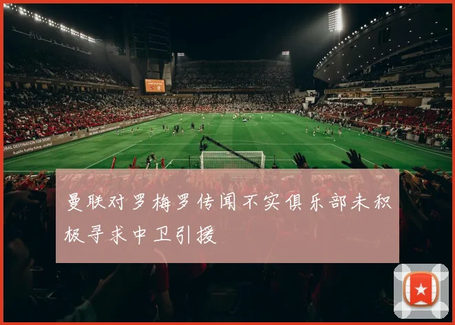 曼联对罗梅罗传闻不实俱乐部未积极寻求中卫引援