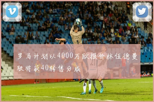 罗马计划以4000万欧报价林伍德曼联将获40转售分成