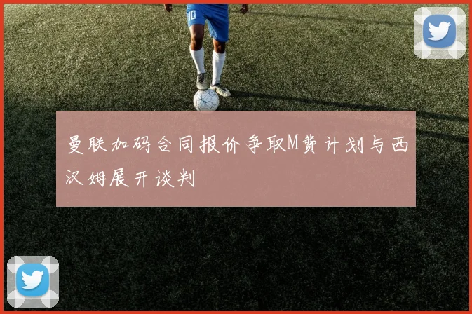 曼联加码合同报价争取M费计划与西汉姆展开谈判