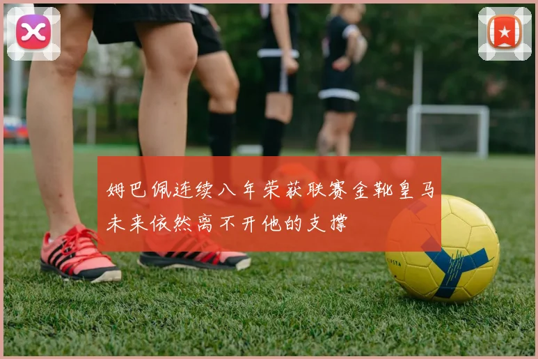 姆巴佩连续八年荣获联赛金靴皇马未来依然离不开他的支撑