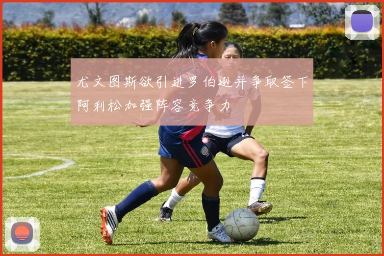 尤文图斯欲引进罗伯逊并争取签下阿利松加强阵容竞争力