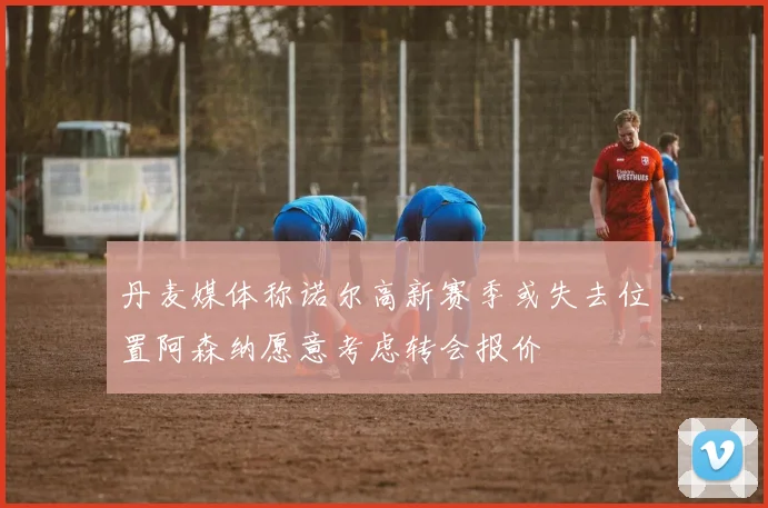 丹麦媒体称诺尔高新赛季或失去位置阿森纳愿意考虑转会报价