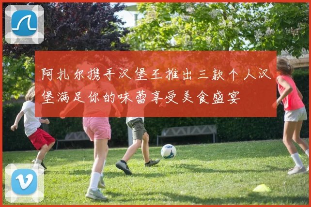 阿扎尔携手汉堡王推出三款个人汉堡满足你的味蕾享受美食盛宴
