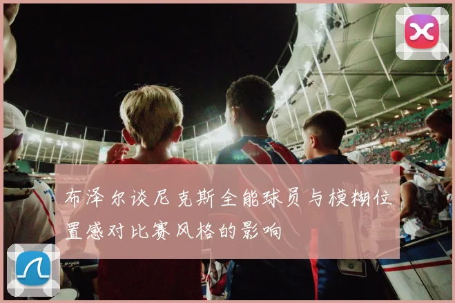 布泽尔谈尼克斯全能球员与模糊位置感对比赛风格的影响