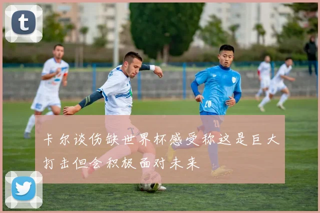卡尔谈伤缺世界杯感受称这是巨大打击但会积极面对未来