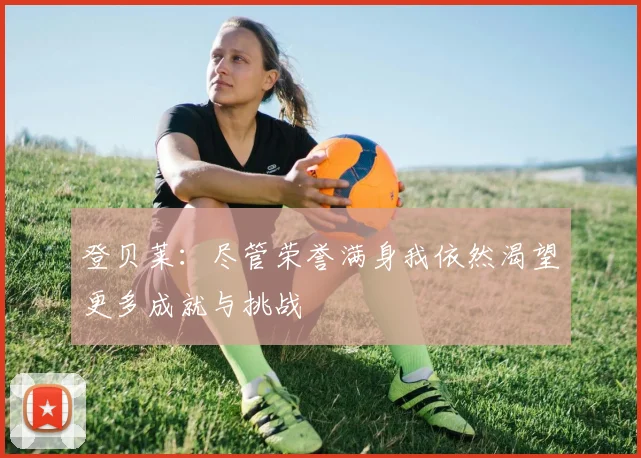 登贝莱：尽管荣誉满身我依然渴望更多成就与挑战
