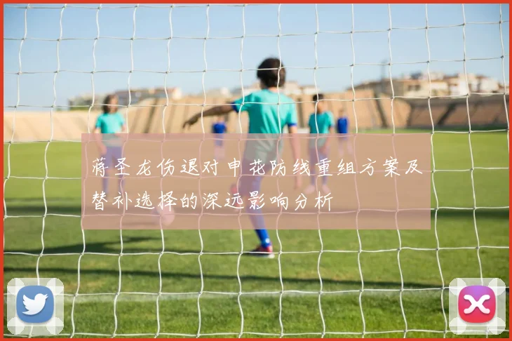蒋圣龙伤退对申花防线重组方案及替补选择的深远影响分析