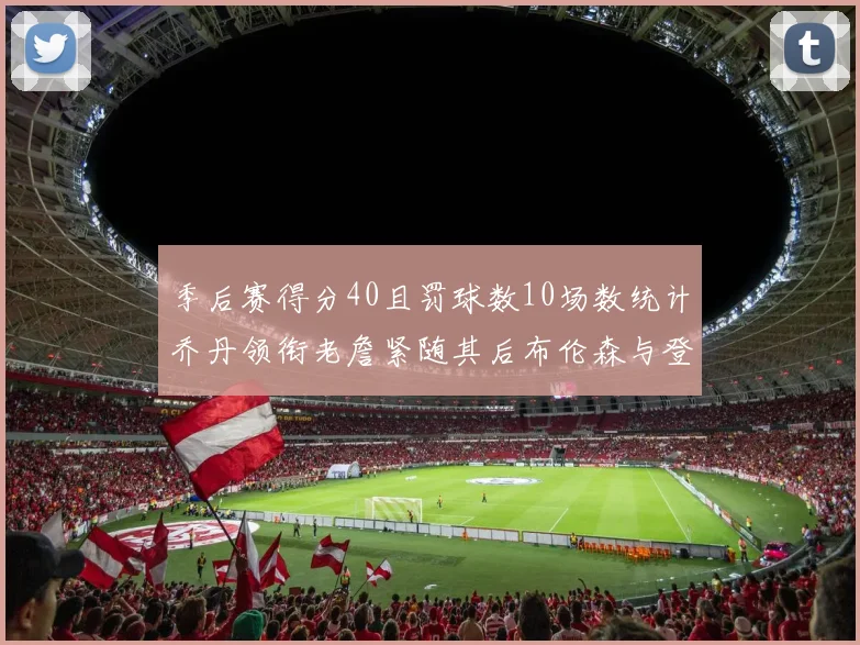 季后赛得分40且罚球数10场数统计乔丹领衔老詹紧随其后布伦森与登库并肩奋战