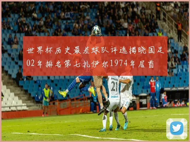 世界杯历史最差球队评选揭晓国足02年排名第七扎伊尔1974年居首