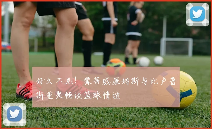 好久不见！蒙蒂威廉姆斯与比卢普斯重聚畅谈篮球情谊