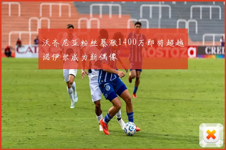沃齐尼亚粉丝暴涨1400万即将超越诺伊尔成为新偶像