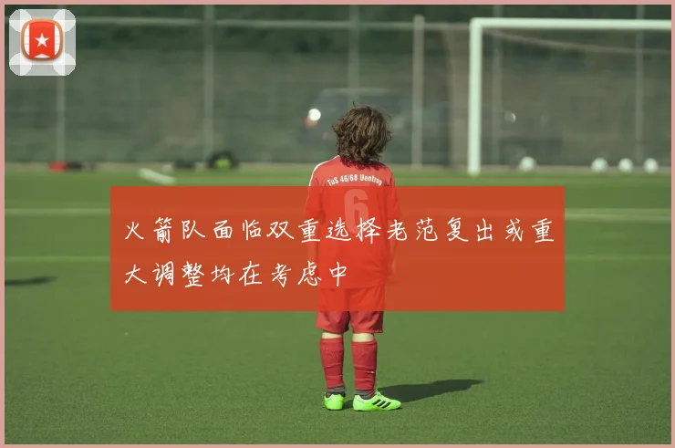 火箭队面临双重选择老范复出或重大调整均在考虑中
