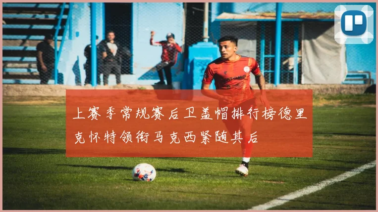 上赛季常规赛后卫盖帽排行榜德里克怀特领衔马克西紧随其后