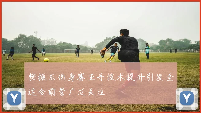 樊振东热身赛正手技术提升引发全运会前景广泛关注